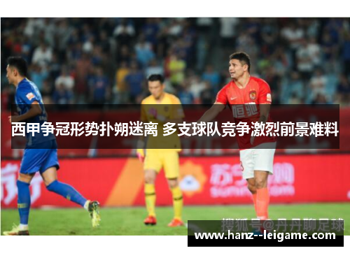 西甲争冠形势扑朔迷离 多支球队竞争激烈前景难料