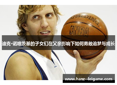 迪克·诺维茨基的子女们在父亲影响下如何勇敢追梦与成长 迪克·诺维茨基的子女们在父亲影响下如何勇敢追梦与成长