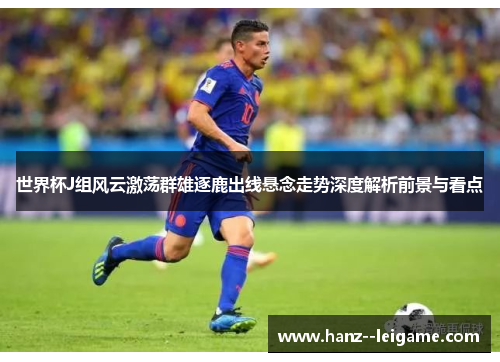 世界杯J组风云激荡群雄逐鹿出线悬念走势深度解析前景与看点
