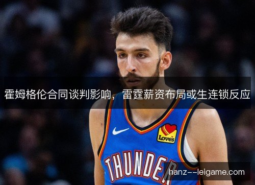 霍姆格伦合同谈判影响,雷霆薪资布局或生连锁反应 霍姆格伦合同谈判影响,雷霆薪资布局或生连锁反应