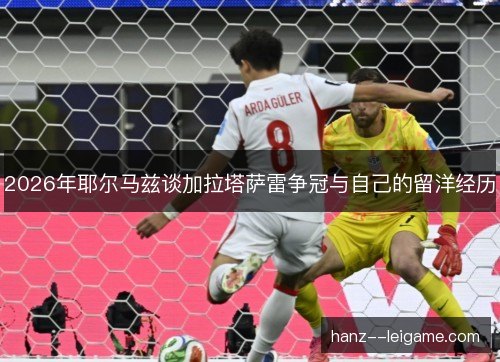 2026年耶尔马兹谈加拉塔萨雷争冠与自己的留洋经历